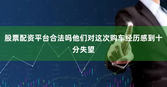股票配资平台合法吗他们对这次购车经历感到十分失望