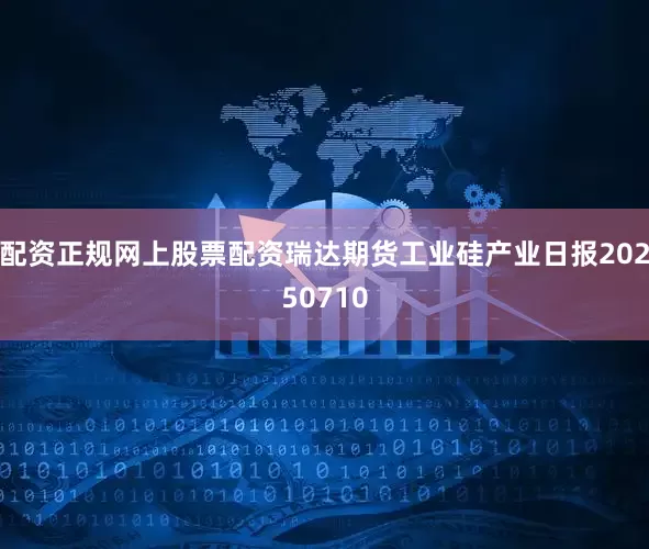 配资正规网上股票配资瑞达期货工业硅产业日报20250710
