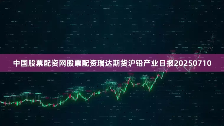 中国股票配资网股票配资瑞达期货沪铅产业日报20250710