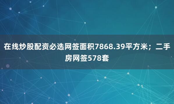 在线炒股配资必选网签面积7868.39平方米；二手房网签578套