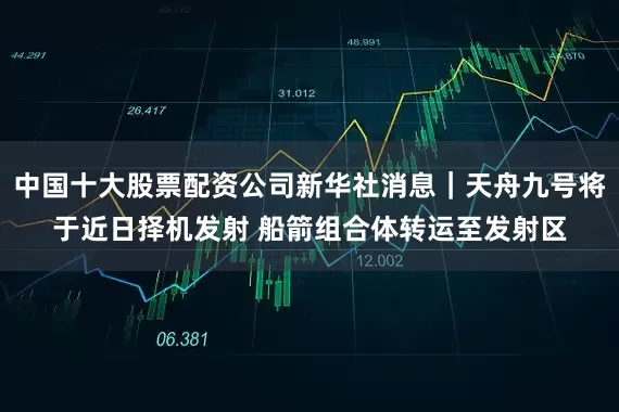 中国十大股票配资公司新华社消息｜天舟九号将于近日择机发射 船箭组合体转运至发射区