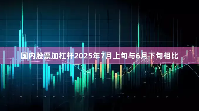 国内股票加杠杆2025年7月上旬与6月下旬相比