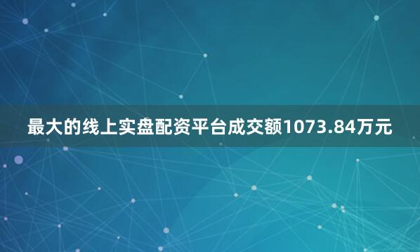 最大的线上实盘配资平台成交额1073.84万元