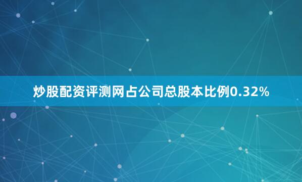炒股配资评测网占公司总股本比例0.32%