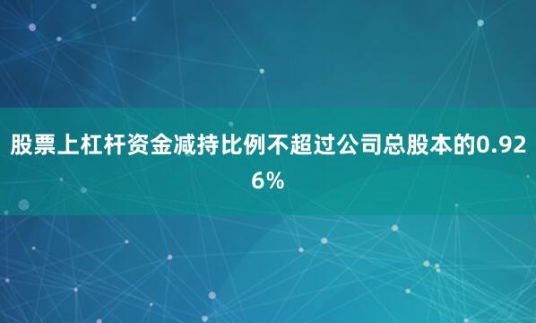 股票上杠杆资金减持比例不超过公司总股本的0.926%