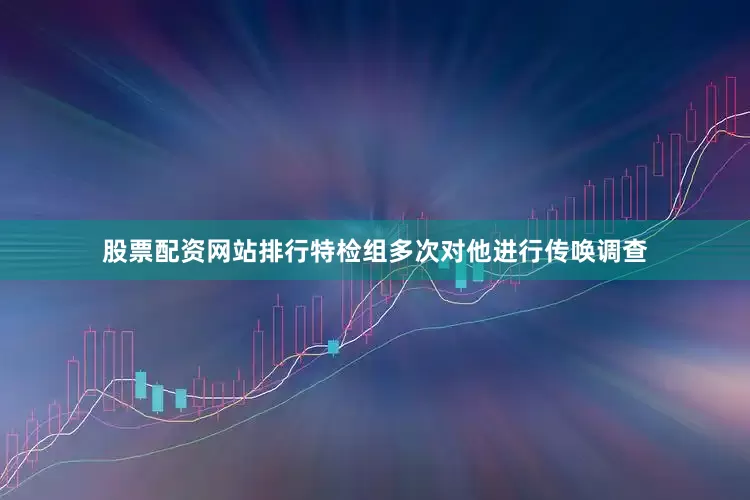 股票配资网站排行特检组多次对他进行传唤调查