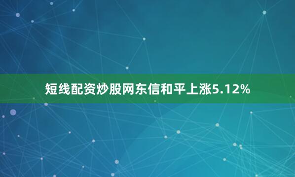 短线配资炒股网东信和平上涨5.12%