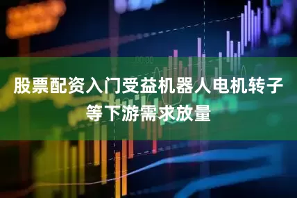 股票配资入门受益机器人电机转子等下游需求放量