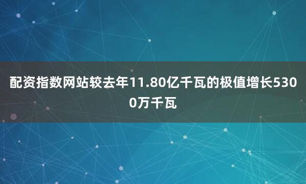 配资指数网站较去年11.80亿千瓦的极值增长5300万千瓦