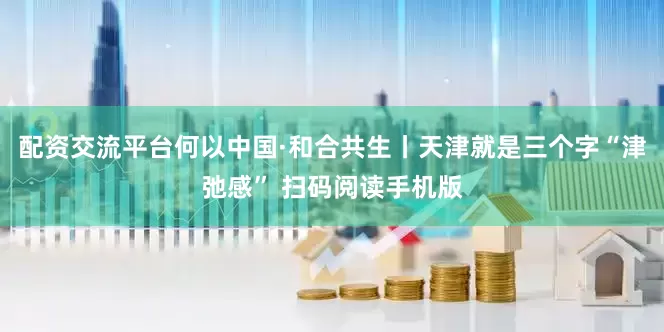 配资交流平台何以中国·和合共生丨天津就是三个字“津弛感” 扫码阅读手机版