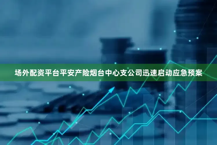 场外配资平台平安产险烟台中心支公司迅速启动应急预案