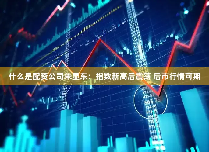 什么是配资公司朱显东：指数新高后震荡 后市行情可期